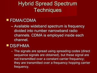 Hybrid Spread Spectrum
           Techniques
 FDMA/CDMA
 – Available wideband spectrum is frequency
   divided into number narrowband radio
   channels. CDMA is employed inside each
   channel.
 DS/FHMA
 – The signals are spread using spreading codes (direct
   sequence signals are obtained), but these signal are
   not transmitted over a constant carrier frequency;
   they are transmitted over a frequency hopping carrier
   frequency.
 