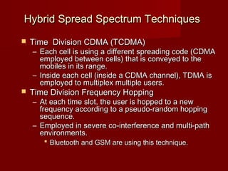Hybrid Spread Spectrum Techniques
   Time Division CDMA (TCDMA)
    – Each cell is using a different spreading code (CDMA
      employed between cells) that is conveyed to the
      mobiles in its range.
    – Inside each cell (inside a CDMA channel), TDMA is
      employed to multiplex multiple users.
   Time Division Frequency Hopping
    – At each time slot, the user is hopped to a new
      frequency according to a pseudo-random hopping
      sequence.
    – Employed in severe co-interference and multi-path
      environments.
        Bluetooth and GSM are using this technique.
 