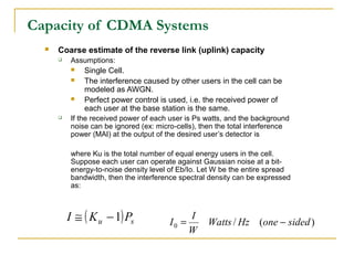 Capacity of CDMA Systems
     Coarse estimate of the reverse link (uplink) capacity
         Assumptions:
              Single Cell.
              The interference caused by other users in the cell can be
               modeled as AWGN.
              Perfect power control is used, i.e. the received power of
               each user at the base station is the same.
         If the received power of each user is Ps watts, and the background
          noise can be ignored (ex: micro-cells), then the total interference
          power (MAI) at the output of the desired user’s detector is

          where Ku is the total number of equal energy users in the cell.
          Suppose each user can operate against Gaussian noise at a bit-
          energy-to-noise density level of Eb/Io. Let W be the entire spread
          bandwidth, then the interference spectral density can be expressed
          as:



          I ≅ ( K u − 1) Ps             I0 =
                                               I
                                                    Watts / Hz (one − sided )
                                               W
 