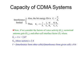 Capacity of CDMA Systems

                {
                                                      Ps
                    Also, the bit energy Eb is Eb =
 Interference                                         Rb
    limited                          I I ⋅W W Rb
                    Thus,   K u −1 = = 0        =
                                    Ps E b ⋅ R b E b I 0

★Now, if we consider the factors of voice activity (G v), sectorized
antenna gain (GA), and other-cell interface factor (f), where
Gv ≈ 1/v = 2.67
GA (three sectors) ≅ 2.4
f = (Interference form other cells)/(Interference from given cell) ≅ 0.6
 