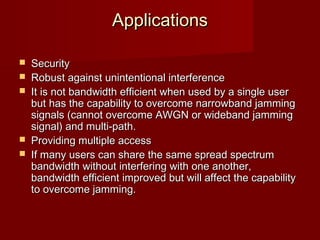 Applications

   Security
   Robust against unintentional interference
   It is not bandwidth efficient when used by a single user
    but has the capability to overcome narrowband jamming
    signals (cannot overcome AWGN or wideband jamming
    signal) and multi-path.
   Providing multiple access
   If many users can share the same spread spectrum
    bandwidth without interfering with one another,
    bandwidth efficient improved but will affect the capability
    to overcome jamming.


                       
 