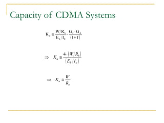 Capacity of CDMA Systems
                      W R b Gv ⋅ GA
  In this case, Ku u ≅ be approximated by
                 K can        ⋅
                       E b I 0 (1 + f )



                         4 ⋅ (W R )
  Ex: If Gv ≅ 2.67, GA ≅ 2.4, f ≅ b0.6
                ⇒ Ku ≅
                            ( Eb   Io )


  If (Eb/Io) required is 6 dB (i.e. Eb/Io = 4)
                             W
                  ⇒ Ku ≅
                             Rb


  which will be larger than the TDMA or FDMA systems in the cellular
  environment.
 