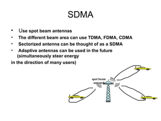 SDMA
•   Use spot beam antennas
•    The different beam area can use TDMA, FDMA, CDMA
•    Sectorized antenna can be thought of as a SDMA
•    Adaptive antennas can be used in the future
    (simultaneously steer energy
in the direction of many users)


                                   spot beam
                                    antenna
 