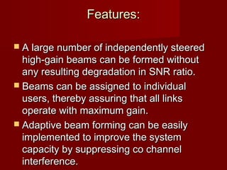 Features:

 A large number of independently steered
  high-gain beams can be formed without
  any resulting degradation in SNR ratio.
 Beams can be assigned to individual
  users, thereby assuring that all links
  operate with maximum gain.
 Adaptive beam forming can be easily
  implemented to improve the system
  capacity by suppressing co channel
  interference.
 