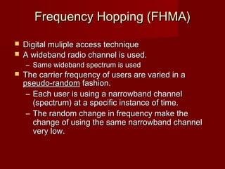 Frequency Hopping (FHMA)

 Digital muliple access technique
 A wideband radio channel is used.
    – Same wideband spectrum is used
   The carrier frequency of users are varied in a
    pseudo-random fashion.
     – Each user is using a narrowband channel
       (spectrum) at a specific instance of time.
     – The random change in frequency make the
       change of using the same narrowband channel
       very low.


                   
 