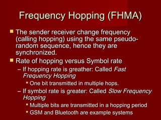 Frequency Hopping (FHMA)
 The sender receiver change frequency
  (calling hopping) using the same pseudo-
  random sequence, hence they are
  synchronized.
 Rate of hopping versus Symbol rate
    – If hopping rate is greather: Called Fast
      Frequency Hopping
        One bit transmitted in multiple hops.
    – If symbol rate is greater: Called Slow Frequency
      Hopping
        Multiple bits are transmitted in a hopping period
        GSM and Bluetooth are example systems
                      
 