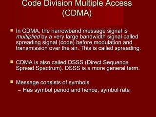 Code Division Multiple Access
                (CDMA)
   In CDMA, the narrowband message signal is
    multiplied by a very large bandwidth signal called
    spreading signal (code) before modulation and
    transmission over the air. This is called spreading.

   CDMA is also called DSSS (Direct Sequence
    Spread Spectrum). DSSS is a more general term.

   Message consists of symbols
    – Has symbol period and hence, symbol rate
 