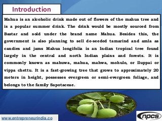 www.entrepreneurindia.co
Introduction
Mahua is an alcoholic drink made out of flowers of the mahua tree and
is a popular s...