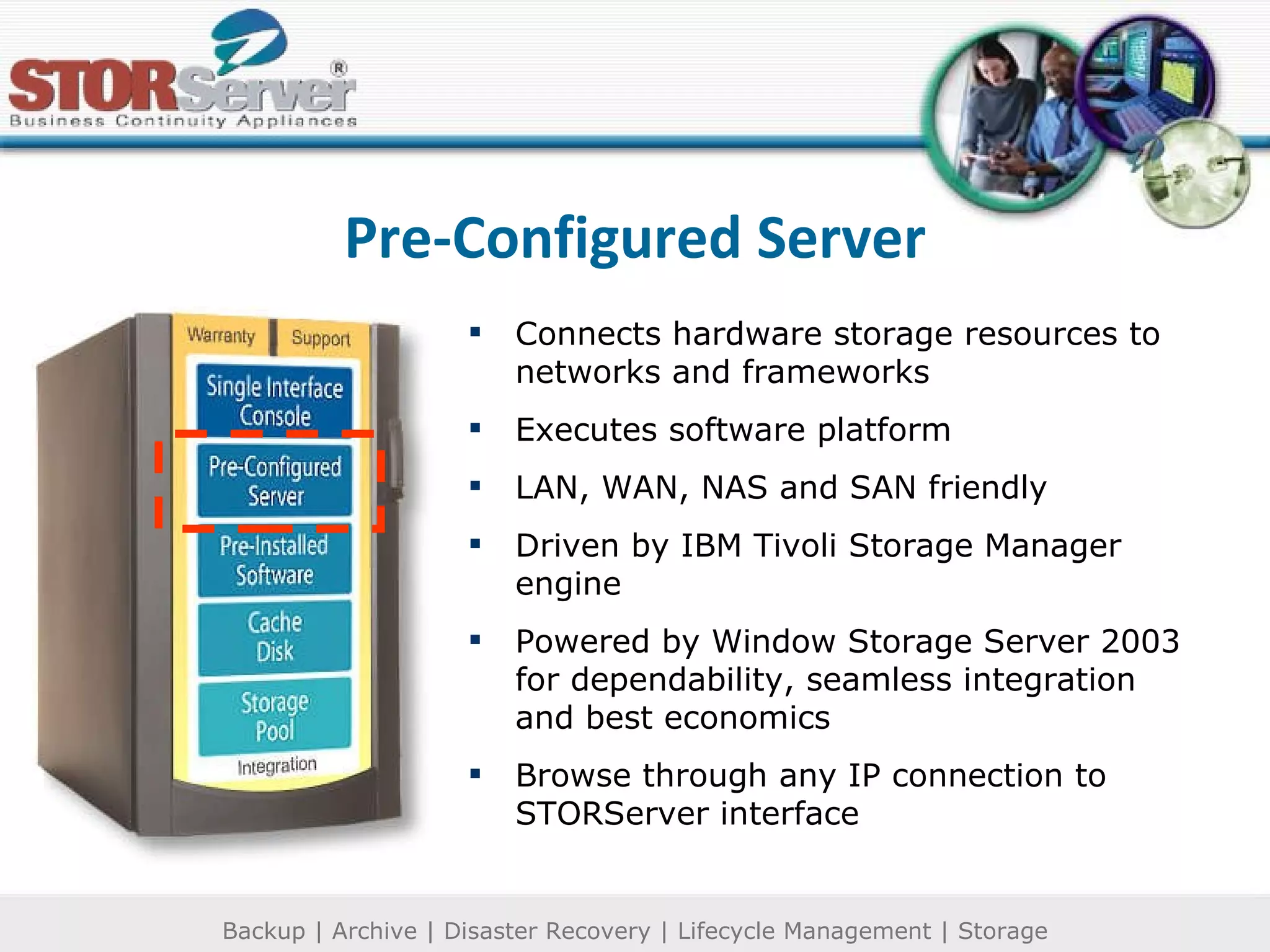 Pre-Configured Server Connects hardware storage resources to networks and frameworks Executes software platform LAN, WAN, NAS and SAN friendly Driven by IBM Tivoli Storage Manager engine Powered by Window Storage Server 2003 for dependability, seamless integration and best economics Browse through any IP connection to STORServer interface 