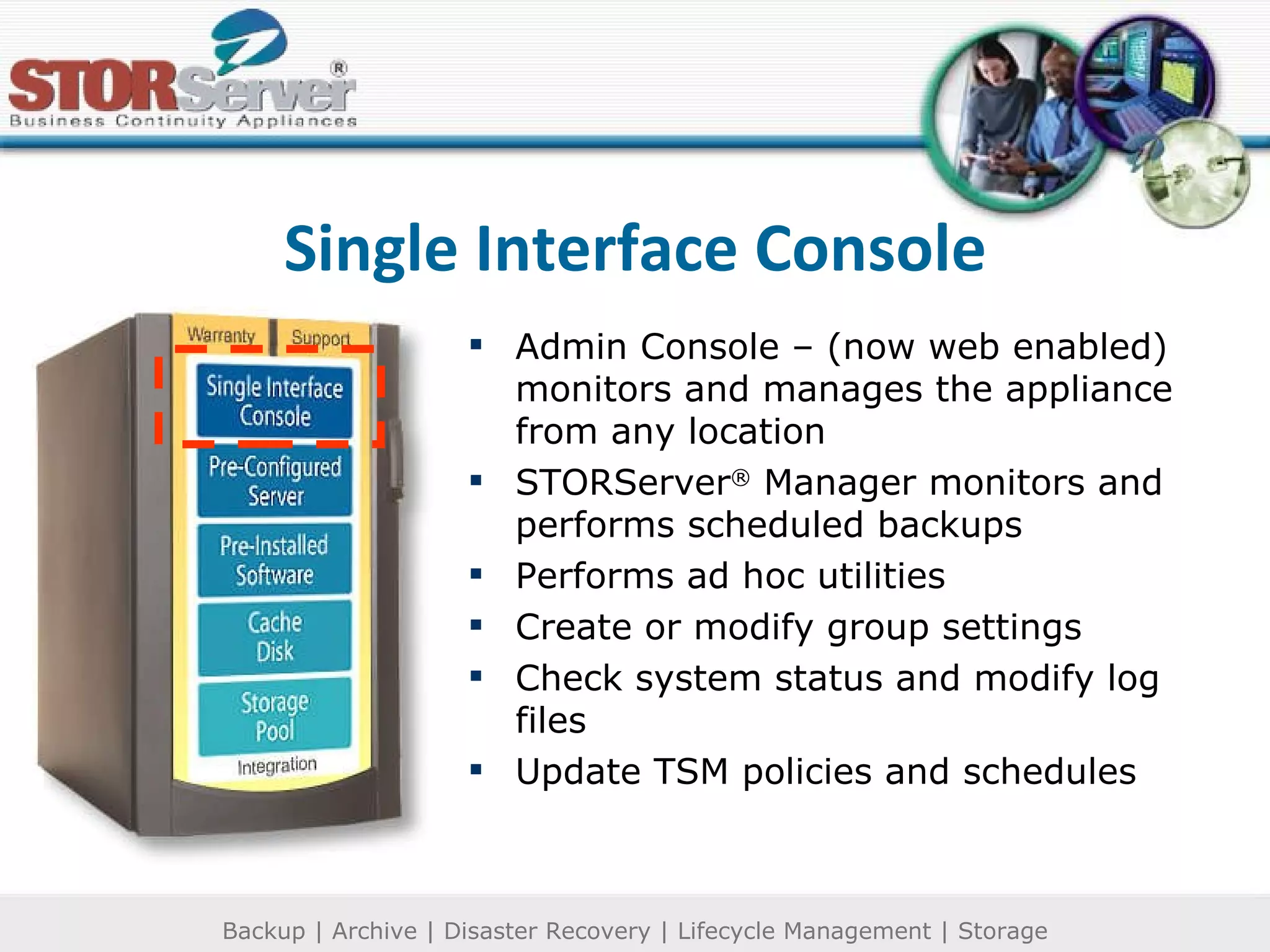 Single Interface Console Admin Console – (now web enabled) monitors and manages the appliance from any location STORServer ®  Manager monitors and performs scheduled backups Performs ad hoc utilities Create or modify group settings Check system status and modify log files Update TSM policies and schedules 
