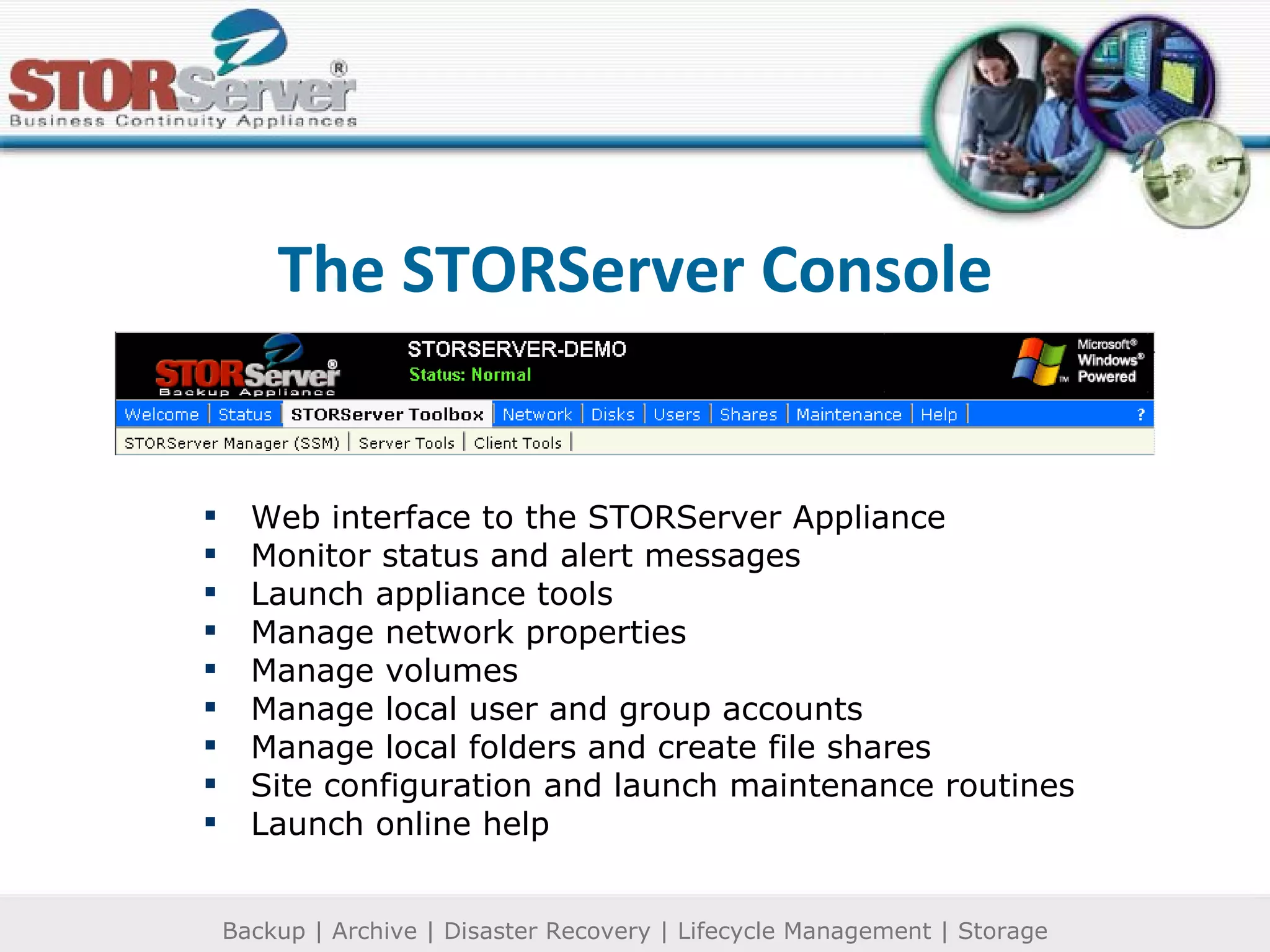 The STORServer Console Web interface to the STORServer Appliance Monitor status and alert messages Launch appliance tools Manage network properties Manage volumes Manage local user and group accounts Manage local folders and create file shares Site configuration and launch maintenance routines Launch online help 