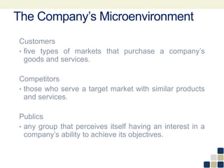 Customers
• five types of markets that purchase a company’s
goods and services.
Competitors
• those who serve a target market with similar products
and services.
Publics
• any group that perceives itself having an interest in a
company’s ability to achieve its objectives.
The Company’s Microenvironment
 
