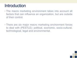 Introduction
• The macro marketing environment takes into account all
factors that can influence an organization, but are outside
of their control.
• There are six major macro marketing environment forces
to deal with (PESTLE): political, economic, socio-cultural,
technological, legal and environmental.
 