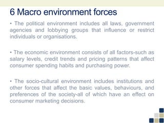 6 Macro environment forces
• The political environment includes all laws, government
agencies and lobbying groups that influence or restrict
individuals or organisations.
• The economic environment consists of all factors-such as
salary levels, credit trends and pricing patterns that affect
consumer spending habits and purchasing power.
• The socio-cultural environment includes institutions and
other forces that affect the basic values, behaviours, and
preferences of the society-all of which have an effect on
consumer marketing decisions.
 