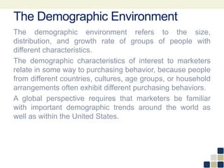 The Demographic Environment
The demographic environment refers to the size,
distribution, and growth rate of groups of people with
different characteristics.
The demographic characteristics of interest to marketers
relate in some way to purchasing behavior, because people
from different countries, cultures, age groups, or household
arrangements often exhibit different purchasing behaviors.
A global perspective requires that marketers be familiar
with important demographic trends around the world as
well as within the United States.
 