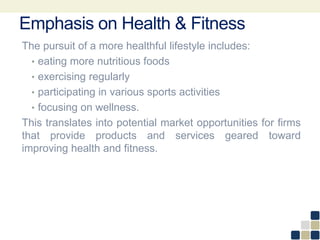 Emphasis on Health & Fitness
The pursuit of a more healthful lifestyle includes:
• eating more nutritious foods
• exercising regularly
• participating in various sports activities
• focusing on wellness.
This translates into potential market opportunities for firms
that provide products and services geared toward
improving health and fitness.
 