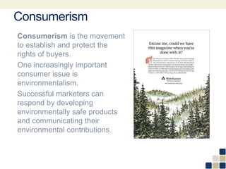Consumerism
Consumerism is the movement
to establish and protect the
rights of buyers.
One increasingly important
consumer issue is
environmentalism.
Successful marketers can
respond by developing
environmentally safe products
and communicating their
environmental contributions.
 