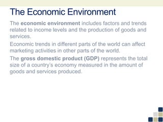 The Economic Environment
The economic environment includes factors and trends
related to income levels and the production of goods and
services.
Economic trends in different parts of the world can affect
marketing activities in other parts of the world.
The gross domestic product (GDP) represents the total
size of a country’s economy measured in the amount of
goods and services produced.
 