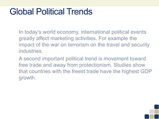 Global Political Trends
In today’s world economy, international political events
greatly affect marketing activities. For example the
impact of the war on terrorism on the travel and security
industries.
A second important political trend is movement toward
free trade and away from protectionism. Studies show
that countries with the freest trade have the highest GDP
growth.
 