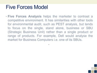 Five Forces Model
• Five Forces Analysis helps the marketer to contrast a
competitive environment. It has similarities with other tools
for environmental audit, such as PEST analysis, but tends
to focus on the single, stand alone, business or SBU
(Strategic Business Unit) rather than a single product or
range of products. For example, Dell would analyse the
market for Business Computers i.e. one of its SBUs.
•
 