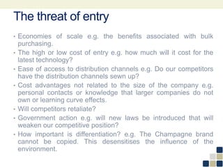 The threat of entry
• Economies of scale e.g. the benefits associated with bulk
purchasing.
• The high or low cost of entry e.g. how much will it cost for the
latest technology?
• Ease of access to distribution channels e.g. Do our competitors
have the distribution channels sewn up?
• Cost advantages not related to the size of the company e.g.
personal contacts or knowledge that larger companies do not
own or learning curve effects.
• Will competitors retaliate?
• Government action e.g. will new laws be introduced that will
weaken our competitive position?
• How important is differentiation? e.g. The Champagne brand
cannot be copied. This desensitises the influence of the
environment.
 