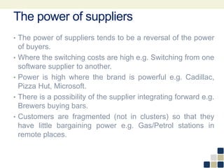 The power of suppliers
• The power of suppliers tends to be a reversal of the power
of buyers.
• Where the switching costs are high e.g. Switching from one
software supplier to another.
• Power is high where the brand is powerful e.g. Cadillac,
Pizza Hut, Microsoft.
• There is a possibility of the supplier integrating forward e.g.
Brewers buying bars.
• Customers are fragmented (not in clusters) so that they
have little bargaining power e.g. Gas/Petrol stations in
remote places.
 