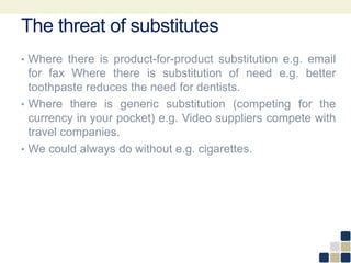 The threat of substitutes
• Where there is product-for-product substitution e.g. email
for fax Where there is substitution of need e.g. better
toothpaste reduces the need for dentists.
• Where there is generic substitution (competing for the
currency in your pocket) e.g. Video suppliers compete with
travel companies.
• We could always do without e.g. cigarettes.
 