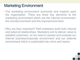 Marketing Environment
• The marketing environment surrounds and impacts upon
the organization. There are three key elements to the
marketing environment which are the internal environment,
the microenvironment and the macroenvironment.
• Why are they important? Well marketers build both internal
and external relationships. Marketers aim to deliver value to
satisfied customers, so we need to assess and evaluate our
internal business/corporate environment and our external
environment which is subdivided into micro and macro.
 