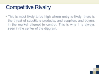Competitive Rivalry
• This is most likely to be high where entry is likely; there is
the threat of substitute products, and suppliers and buyers
in the market attempt to control. This is why it is always
seen in the center of the diagram.
 