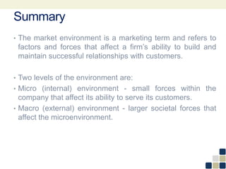 Summary
• The market environment is a marketing term and refers to
factors and forces that affect a firm’s ability to build and
maintain successful relationships with customers.
• Two levels of the environment are:
• Micro (internal) environment - small forces within the
company that affect its ability to serve its customers.
• Macro (external) environment - larger societal forces that
affect the microenvironment.
 