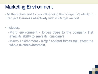 Marketing Environment
• All the actors and forces influencing the company’s ability to
transact business effectively with it’s target market.
• Includes:
• Micro environment - forces close to the company that
affect its ability to serve its customers.
• Macro environment - larger societal forces that affect the
whole microenvironment.
 