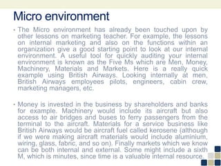 Micro environment
• The Micro environment has already been touched upon by
other lessons on marketing teacher. For example, the lessons
on internal marketing and also on the functions within an
organization give a good starting point to look at our internal
environment. A useful tool for quickly auditing your internal
environment is known as the Five Ms which are Men, Money,
Machinery, Materials and Markets. Here is a really quick
example using British Airways. Looking internally at men,
British Airways employees pilots, engineers, cabin crew,
marketing managers, etc.
• Money is invested in the business by shareholders and banks
for example. Machinery would include its aircraft but also
access to air bridges and buses to ferry passengers from the
terminal to the aircraft. Materials for a service business like
British Airways would be aircraft fuel called kerosene (although
if we were making aircraft materials would include aluminium,
wiring, glass, fabric, and so on). Finally markets which we know
can be both internal and external. Some might include a sixth
M, which is minutes, since time is a valuable internal resource.
 