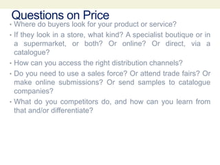 Questions on Price
• Where do buyers look for your product or service?
• If they look in a store, what kind? A specialist boutique or in
a supermarket, or both? Or online? Or direct, via a
catalogue?
• How can you access the right distribution channels?
• Do you need to use a sales force? Or attend trade fairs? Or
make online submissions? Or send samples to catalogue
companies?
• What do you competitors do, and how can you learn from
that and/or differentiate?
 