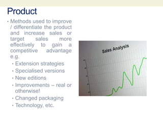 Product
• Methods used to improve
/ differentiate the product
and increase sales or
target sales more
effectively to gain a
competitive advantage
e.g.
• Extension strategies
• Specialised versions
• New editions
• Improvements – real or
otherwise!
• Changed packaging
• Technology, etc.
 