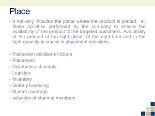 Place
• It not only includes the place where the product is placed, all
those activities performed by the company to ensure the
availability of the product tot he targeted customers. Availability
of the product at the right place, at the right time and in the
right quantity is crucial in placement decisions.
• Placement decisions include:
• Placement
• Distribution channels
• Logistics
• Inventory
• Order processing
• Market coverage
• selection of channel members
 