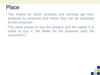 Place
• The means by which products and services get from
producer to consumer and where they can be accessed
by the consumer.
• The more places to buy the product and the easier it is
made to buy it, the better for the business (and the
consumer?)
 