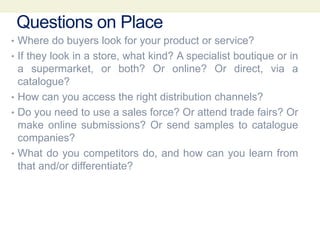 Questions on Place
• Where do buyers look for your product or service?
• If they look in a store, what kind? A specialist boutique or in
a supermarket, or both? Or online? Or direct, via a
catalogue?
• How can you access the right distribution channels?
• Do you need to use a sales force? Or attend trade fairs? Or
make online submissions? Or send samples to catalogue
companies?
• What do you competitors do, and how can you learn from
that and/or differentiate?
 
