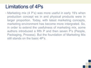 Limitations of 4Ps
• Marketing mix (4 P’s) was more useful in early 19′s when
production concept ws in and physical products were in
larger proportion. Today, with latest marketing concepts,
marketing environment has become more intergrated. So,
in order to extend the usefulness of marketing mix, some
authors introduced a fifth P and then seven P’s (People,
Packaging, Process). But the foundation of Marketing Mix
still stands on the basic 4P’s.
 
