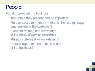 People
People represent the business
• The image they present can be important
• First contact often human – what is the lasting image
they provide to the customer?
• Extent of training and knowledge
of the product/service concerned
• Mission statement – how relevant?
• Do staff represent the desired culture
of the business?
 