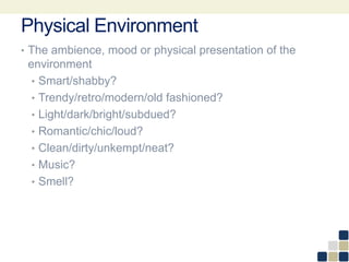 Physical Environment
• The ambience, mood or physical presentation of the
environment
• Smart/shabby?
• Trendy/retro/modern/old fashioned?
• Light/dark/bright/subdued?
• Romantic/chic/loud?
• Clean/dirty/unkempt/neat?
• Music?
• Smell?
 
