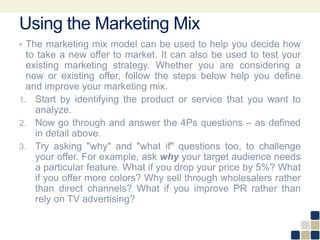 Using the Marketing Mix
• The marketing mix model can be used to help you decide how
to take a new offer to market. It can also be used to test your
existing marketing strategy. Whether you are considering a
new or existing offer, follow the steps below help you define
and improve your marketing mix.
1. Start by identifying the product or service that you want to
analyze.
2. Now go through and answer the 4Ps questions – as defined
in detail above.
3. Try asking "why" and "what if" questions too, to challenge
your offer. For example, ask why your target audience needs
a particular feature. What if you drop your price by 5%? What
if you offer more colors? Why sell through wholesalers rather
than direct channels? What if you improve PR rather than
rely on TV advertising?
 