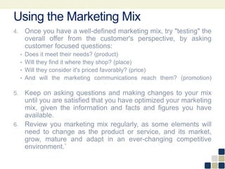 Using the Marketing Mix
4. Once you have a well-defined marketing mix, try "testing" the
overall offer from the customer's perspective, by asking
customer focused questions:
• Does it meet their needs? (product)
• Will they find it where they shop? (place)
• Will they consider it's priced favorably? (price)
• And will the marketing communications reach them? (promotion)
5. Keep on asking questions and making changes to your mix
until you are satisfied that you have optimized your marketing
mix, given the information and facts and figures you have
available.
6. Review you marketing mix regularly, as some elements will
need to change as the product or service, and its market,
grow, mature and adapt in an ever-changing competitive
environment.`
 