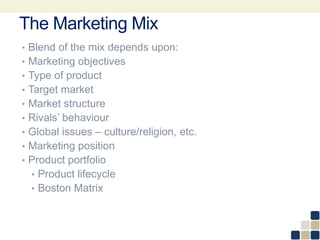 The Marketing Mix
• Blend of the mix depends upon:
• Marketing objectives
• Type of product
• Target market
• Market structure
• Rivals’ behaviour
• Global issues – culture/religion, etc.
• Marketing position
• Product portfolio
• Product lifecycle
• Boston Matrix
 