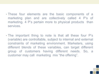 • These four elements are the basic components of a
marketing plan and are collectively called 4 P’s of
marketing. 4 P’s pertain more to physical products than
services.
• The important thing to note is that all these four P’s
(variable) are controllable, subject to internal and external
constraints of marketing environment. Marketers, using
different blends of these variables, can target different
group of customers having different needs. So, a
customer may call marketing mix “the offering”.
 
