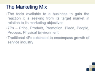 The Marketing Mix
• The tools available to a business to gain the
reaction it is seeking from its target market in
relation to its marketing objectives
• 7Ps – Price, Product, Promotion, Place, People,
Process, Physical Environment
• Traditional 4Ps extended to encompass growth of
service industry
 