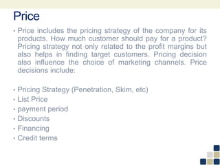 Price
• Price includes the pricing strategy of the company for its
products. How much customer should pay for a product?
Pricing strategy not only related to the profit margins but
also helps in finding target customers. Pricing decision
also influence the choice of marketing channels. Price
decisions include:
• Pricing Strategy (Penetration, Skim, etc)
• List Price
• payment period
• Discounts
• Financing
• Credit terms
 