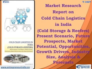 www.entrepreneurindia.co
Market Research
Report on
Cold Chain Logistics
in India
(Cold Storage & Reefers)
Present Scenario, Future
Prospects, Market
Potential, Opportunities,
Growth Drivers, Industry
Size, Analysis &
Forecasts
Y-1627
 