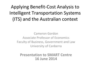 Applying Benefit-Cost Analysis to
Intelligent Transportation Systems
(ITS) and the Australian context
Cameron Gordon
Associate Professor of Economics
Faculty of Business, Government and Law
University of Canberra
Presentation to SMART Centre
16 June 2014
 