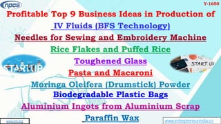 www.entrepreneurindia.co
AN ISO 9001:2015 CERTIFIED COMPANY
www.niir.org
Profitable Top 9 Business Ideas in Production of
IV Fluids (BFS Technology)
Needles for Sewing and Embroidery Machine
Rice Flakes and Puffed Rice
Toughened Glass
Pasta and Macaroni
Moringa Oleifera (Drumstick) Powder
Biodegradable Plastic Bags
Aluminium Ingots from Aluminium Scrap
Paraffin Wax
Y-1650
 