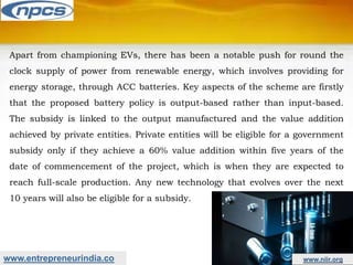 www.entrepreneurindia.co www.niir.org
Apart from championing EVs, there has been a notable push for round the
clock supply of power from renewable energy, which involves providing for
energy storage, through ACC batteries. Key aspects of the scheme are firstly
that the proposed battery policy is output-based rather than input-based.
The subsidy is linked to the output manufactured and the value addition
achieved by private entities. Private entities will be eligible for a government
subsidy only if they achieve a 60% value addition within five years of the
date of commencement of the project, which is when they are expected to
reach full-scale production. Any new technology that evolves over the next
10 years will also be eligible for a subsidy.
 